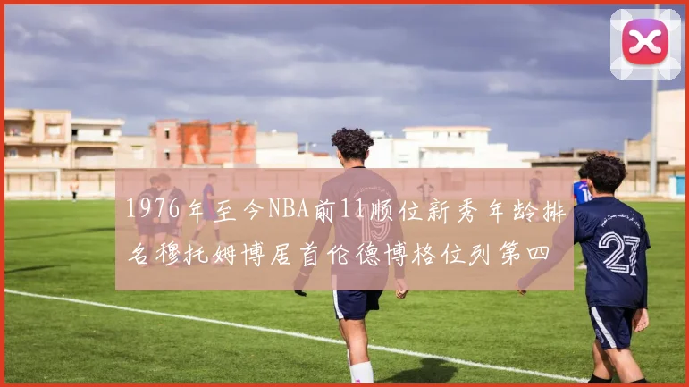1976年至今NBA前11顺位新秀年龄排名穆托姆博居首伦德博格位列第四