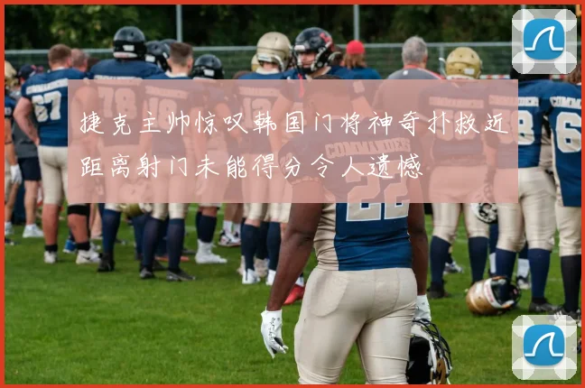 捷克主帅惊叹韩国门将神奇扑救近距离射门未能得分令人遗憾