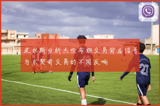 皮尔斯分析杰伦布朗交易背后信号与东契奇交易的不同反响