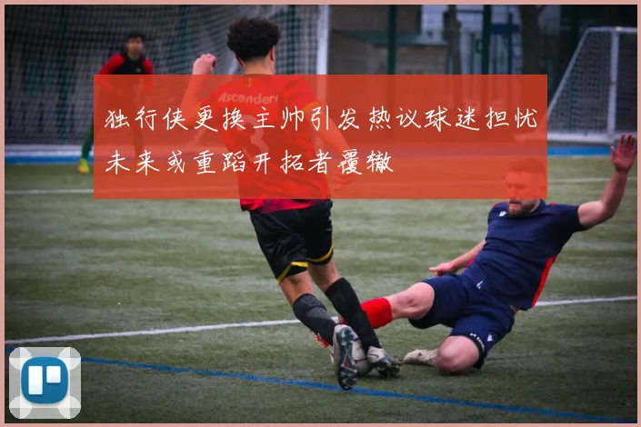 独行侠更换主帅引发热议球迷担忧未来或重蹈开拓者覆辙