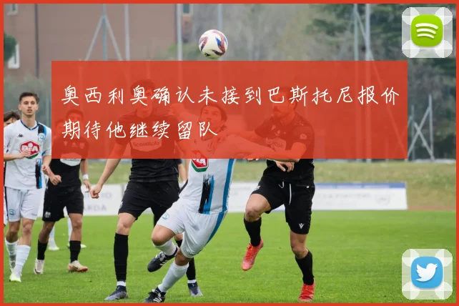 奥西利奥确认未接到巴斯托尼报价期待他继续留队