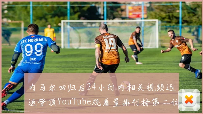 内马尔回归后24小时内相关视频迅速登顶YouTube观看量排行榜第二位