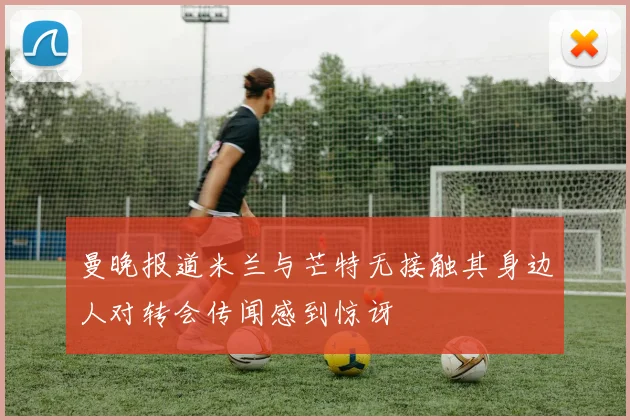 曼晚报道米兰与芒特无接触其身边人对转会传闻感到惊讶