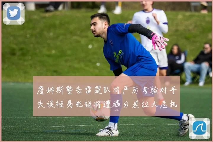 詹姆斯警告雷霆队将严厉考验对手失误轻易犯错将遭遇分差拉大危机
